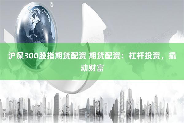 沪深300股指期货配资 期货配资：杠杆投资，撬动财富