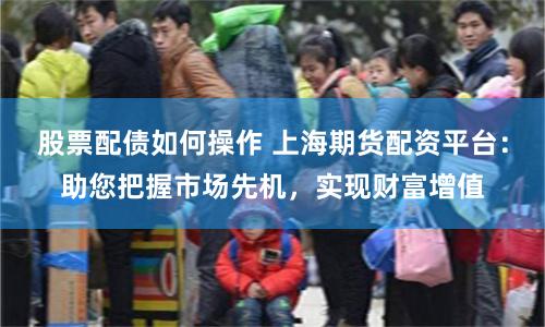 股票配债如何操作 上海期货配资平台：助您把握市场先机，实现财富增值