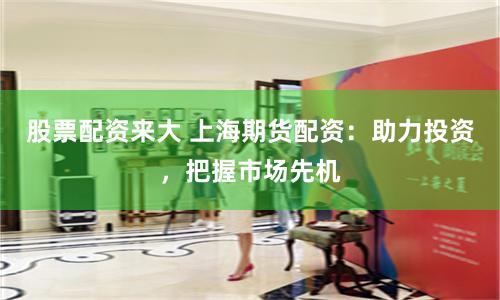 股票配资来大 上海期货配资：助力投资，把握市场先机