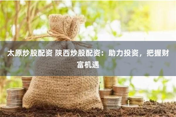 太原炒股配资 陕西炒股配资：助力投资，把握财富机遇