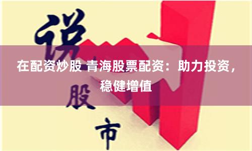 在配资炒股 青海股票配资：助力投资，稳健增值
