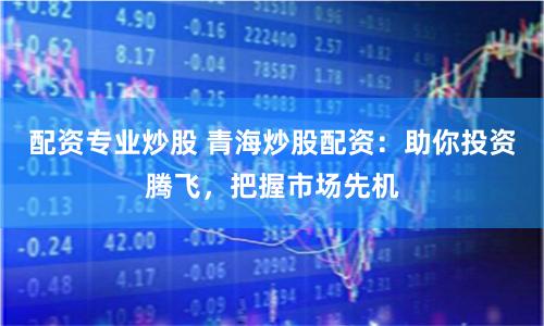 配资专业炒股 青海炒股配资：助你投资腾飞，把握市场先机
