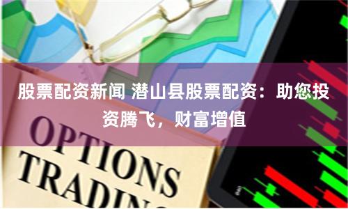 股票配资新闻 潜山县股票配资：助您投资腾飞，财富增值