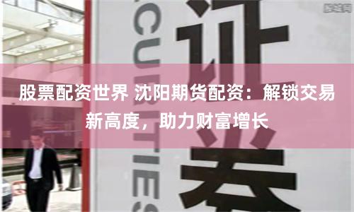股票配资世界 沈阳期货配资：解锁交易新高度，助力财富增长