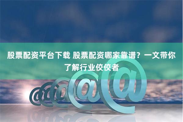 股票配资平台下载 股票配资哪家靠谱？一文带你了解行业佼佼者