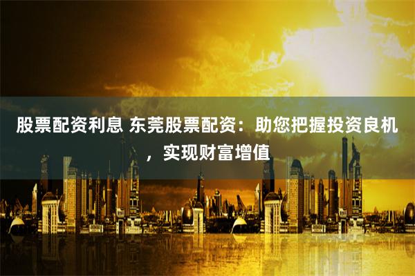 股票配资利息 东莞股票配资：助您把握投资良机，实现财富增值