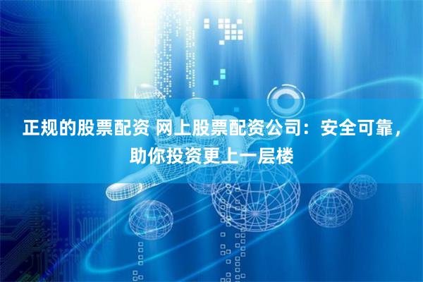 正规的股票配资 网上股票配资公司：安全可靠，助你投资更上一层楼