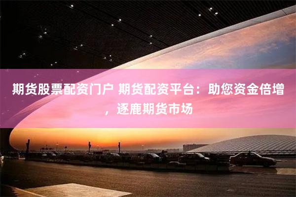 期货股票配资门户 期货配资平台：助您资金倍增，逐鹿期货市场