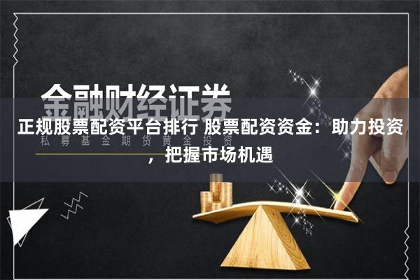 正规股票配资平台排行 股票配资资金:助力投资,把握市场机遇