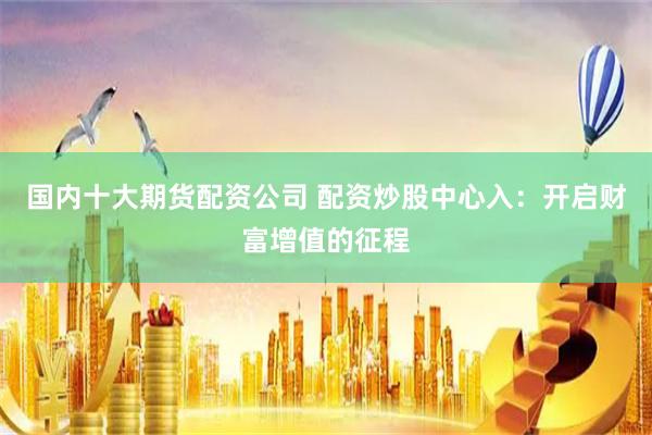 国内十大期货配资公司 配资炒股中心入：开启财富增值的征程