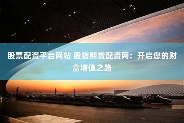 股票配资平台网站 股指期货配资网：开启您的财富增值之路