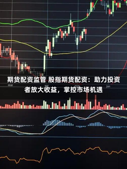 期货配资监管 股指期货配资：助力投资者放大收益，掌控市场机遇