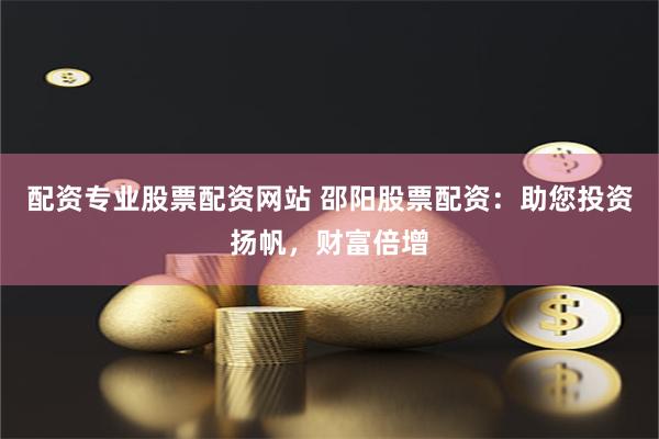 配资专业股票配资网站 邵阳股票配资：助您投资扬帆，财富倍增