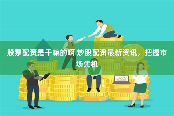 股票配资是干嘛的啊 炒股配资最新资讯，把握市场先机