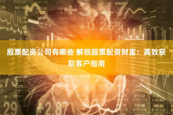 股票配资公司有哪些 解锁股票配资财富：高效获取客户指南