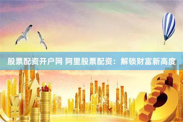 股票配资开户网 阿里股票配资：解锁财富新高度
