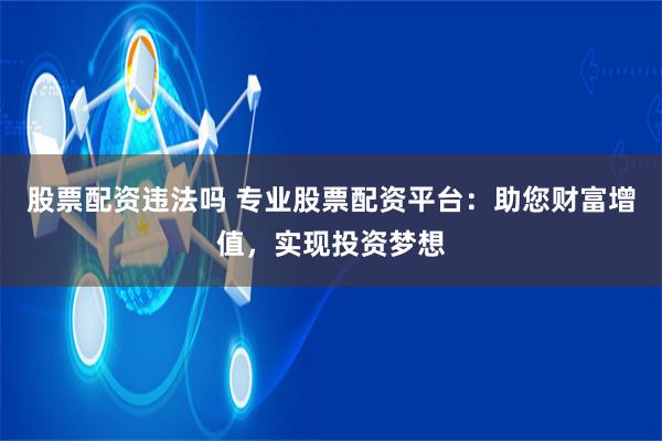 股票配资违法吗 专业股票配资平台：助您财富增值，实现投资梦想
