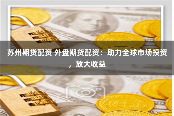 苏州期货配资 外盘期货配资：助力全球市场投资，放大收益