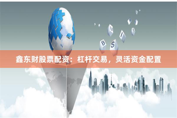 鑫东财股票配资：杠杆交易，灵活资金配置