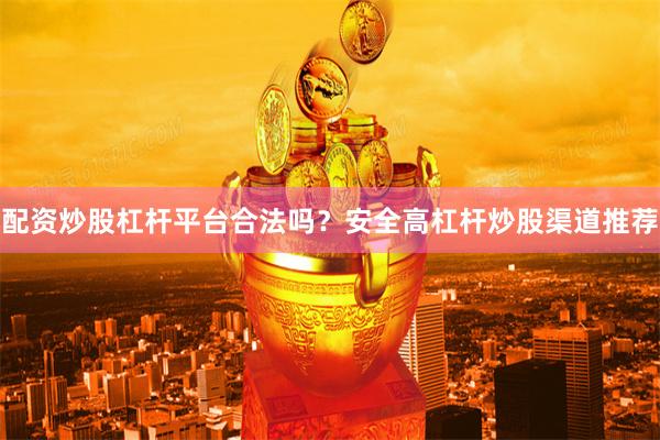 配资炒股杠杆平台合法吗？安全高杠杆炒股渠道推荐